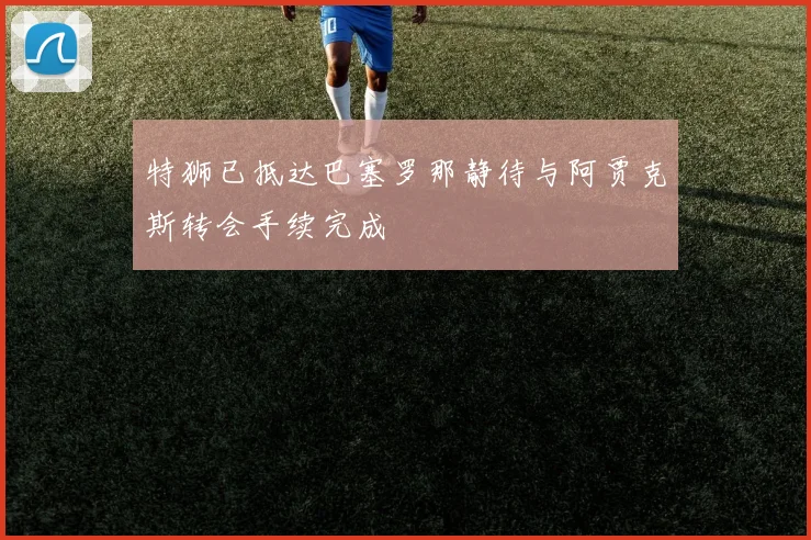 特狮已抵达巴塞罗那静待与阿贾克斯转会手续完成
