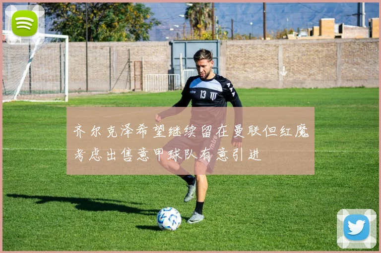 齐尔克泽希望继续留在曼联但红魔考虑出售意甲球队有意引进