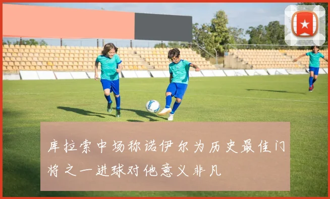 库拉索中场称诺伊尔为历史最佳门将之一进球对他意义非凡