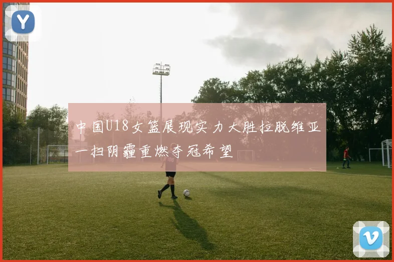 中国U18女篮展现实力大胜拉脱维亚一扫阴霾重燃夺冠希望