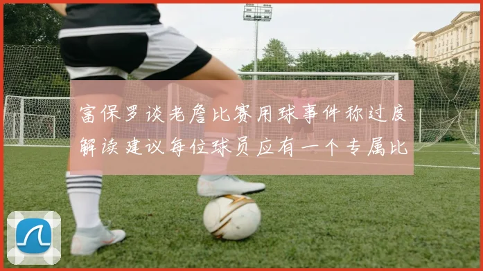 富保罗谈老詹比赛用球事件称过度解读建议每位球员应有一个专属比赛用球