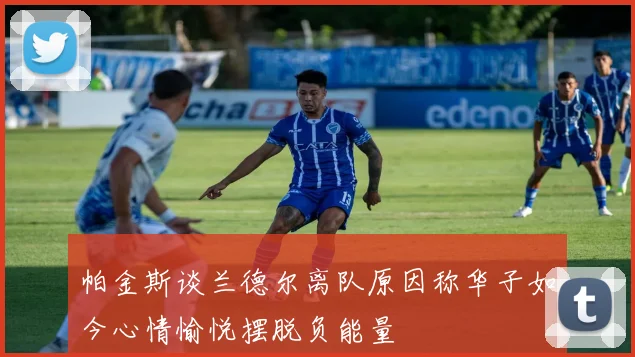 帕金斯谈兰德尔离队原因称华子如今心情愉悦摆脱负能量