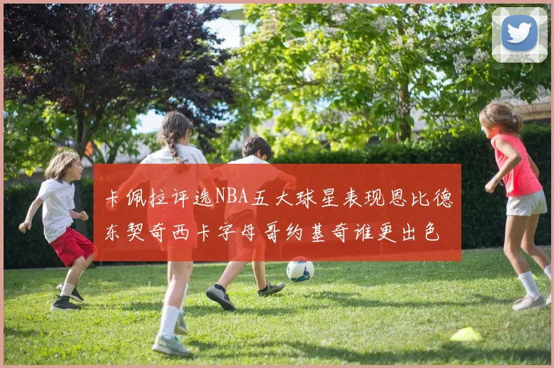 卡佩拉评选NBA五大球星表现恩比德东契奇西卡字母哥约基奇谁更出色