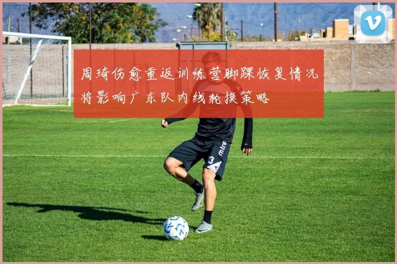 周琦伤愈重返训练营脚踝恢复情况将影响广东队内线轮换策略