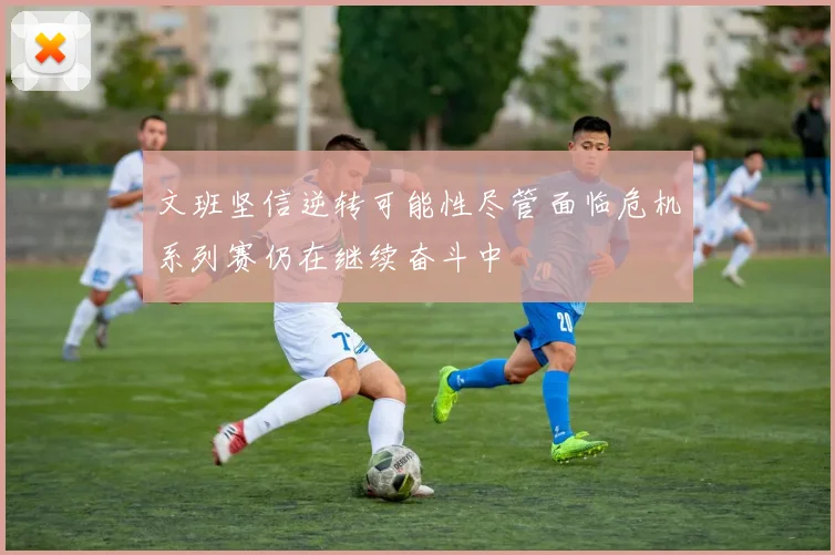 文班坚信逆转可能性尽管面临危机系列赛仍在继续奋斗中