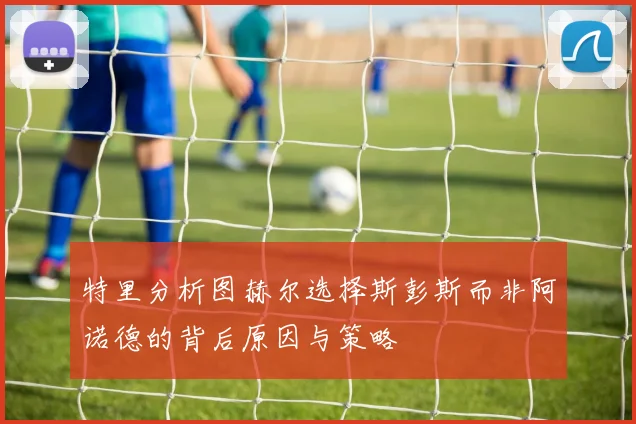 特里分析图赫尔选择斯彭斯而非阿诺德的背后原因与策略