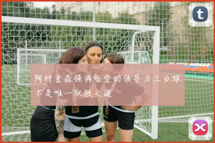阿特金森强调哈登的领导力三分球不是唯一取胜之道