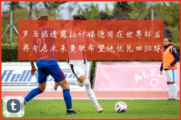 罗马诺透露拉什福德将在世界杯后再考虑未来曼联希望他优先回归球队