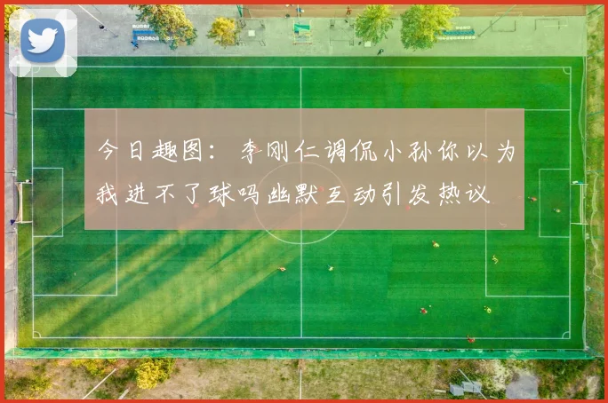今日趣图：李刚仁调侃小孙你以为我进不了球吗幽默互动引发热议