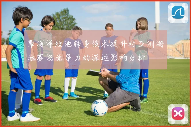 覃海洋短池转身技术提升对亚洲游泳赛场竞争力的深远影响分析