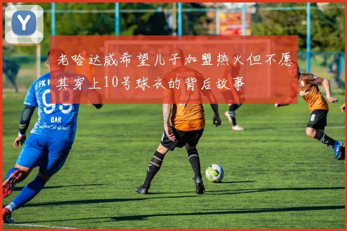 老哈达威希望儿子加盟热火但不愿其穿上10号球衣的背后故事