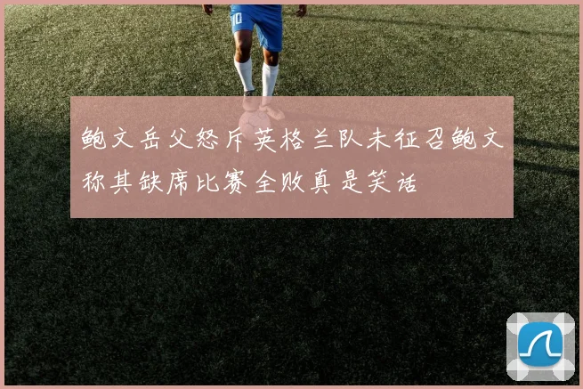 鲍文岳父怒斥英格兰队未征召鲍文称其缺席比赛全败真是笑话