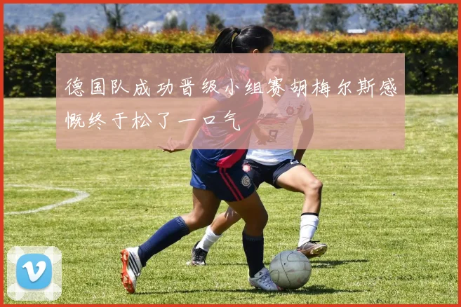 德国队成功晋级小组赛胡梅尔斯感慨终于松了一口气