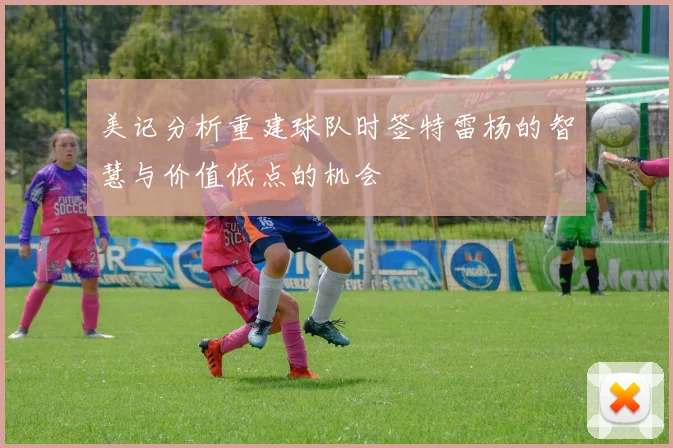 美记分析重建球队时签特雷杨的智慧与价值低点的机会