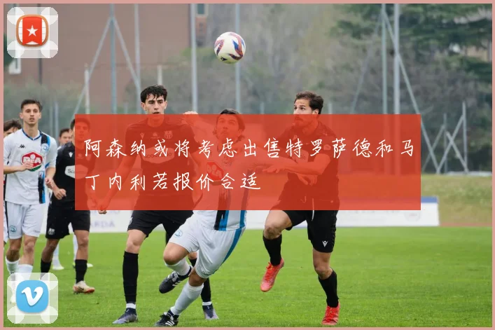 阿森纳或将考虑出售特罗萨德和马丁内利若报价合适