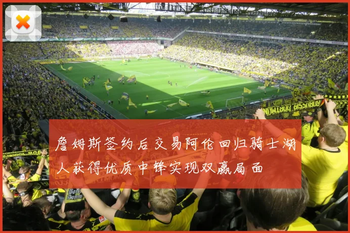 詹姆斯签约后交易阿伦回归骑士湖人获得优质中锋实现双赢局面