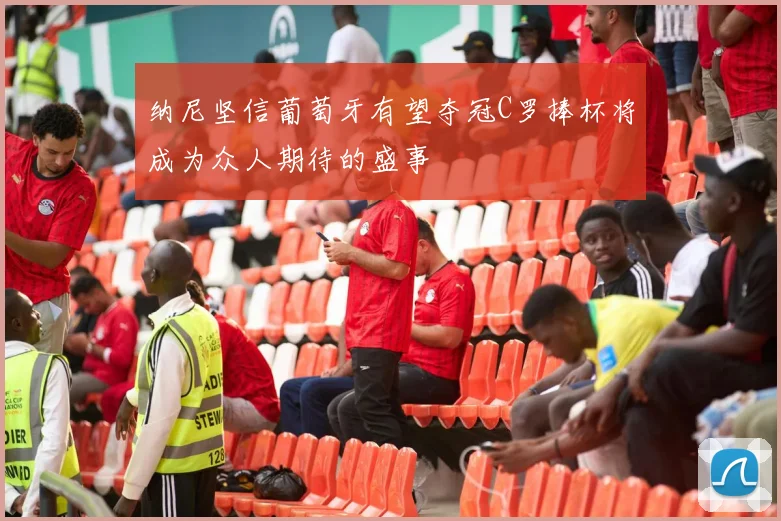 纳尼坚信葡萄牙有望夺冠C罗捧杯将成为众人期待的盛事
