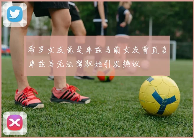 希罗女友竟是库兹马前女友曾直言库兹马无法驾驭她引发热议