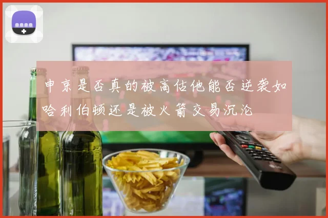 申京是否真的被高估他能否逆袭如哈利伯顿还是被火箭交易沉沦