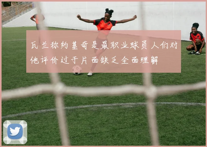 瓦兰称约基奇是最职业球员人们对他评价过于片面缺乏全面理解