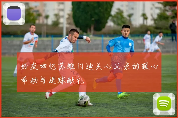 好友回忆苏维门迪关心父亲的暖心举动与进球献礼