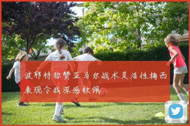 波耶特称赞亚马尔战术灵活性梅西表现令我深感钦佩