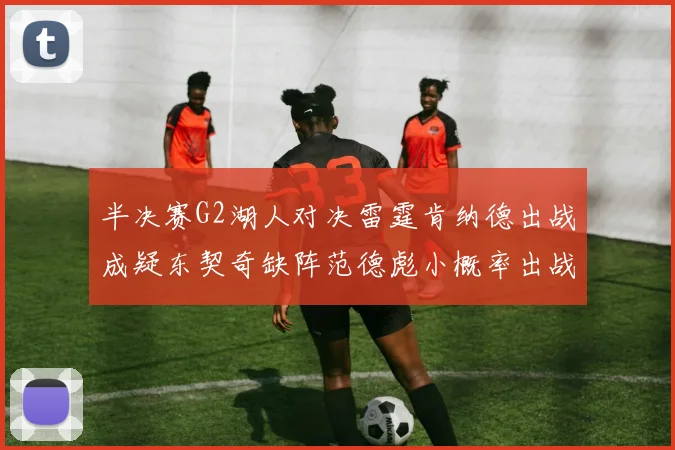 半决赛G2湖人对决雷霆肯纳德出战成疑东契奇缺阵范德彪小概率出战